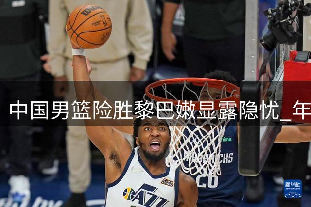 中国男篮险胜黎巴嫩显露隐忧 年轻球员成取胜关键
